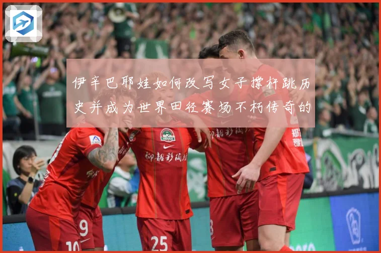 伊辛巴耶娃如何改写女子撑杆跳历史并成为世界田径赛场不朽传奇的冠军之路