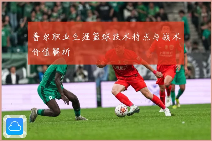 普尔职业生涯篮球技术特点与战术价值解析