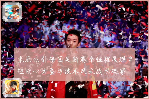 朱辰杰引领国足新赛季征程展现年轻核心力量与技术风采战术观察
