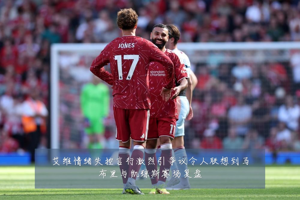 艾维情绪失控言行激烈引争议令人联想到马布里与凯琼斯赛场复盘