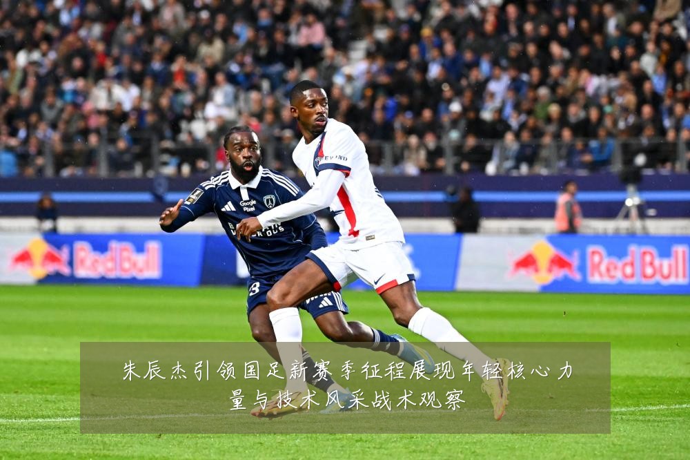 朱辰杰引领国足新赛季征程展现年轻核心力量与技术风采战术观察