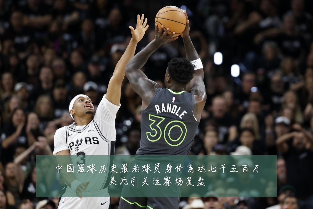 中国篮球历史最老球员身价高达七千五百万美元引关注赛场复盘